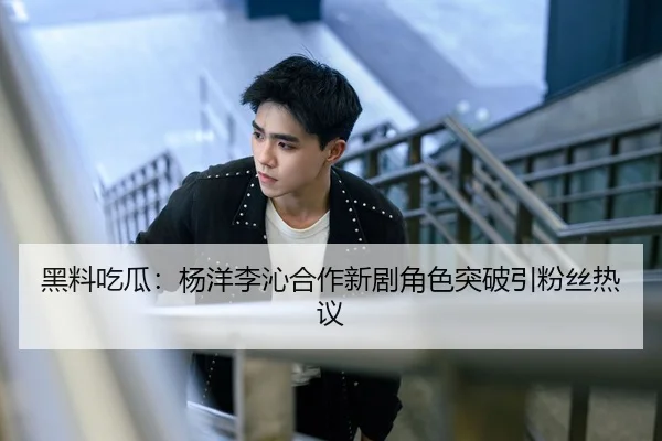 黑料吃瓜：杨洋李沁合作新剧角色突破引粉丝热议