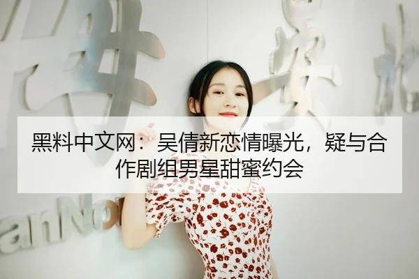 黑料中文网：吴倩新恋情曝光，疑与合作剧组男星甜蜜约会
